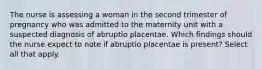 The nurse is assessing a woman in the second trimester of pregnancy who was admitted to the maternity unit with a suspected diagnosis of abruptio placentae. Which findings should the nurse expect to note if abruptio placentae is present? Select all that apply.