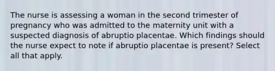 The nurse is assessing a woman in the second trimester of pregnancy who was admitted to the maternity unit with a suspected diagnosis of abruptio placentae. Which findings should the nurse expect to note if abruptio placentae is present? Select all that apply.