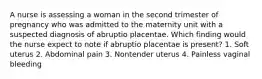 A nurse is assessing a woman in the second trimester of pregnancy who was admitted to the maternity unit with a suspected diagnosis of abruptio placentae. Which finding would the nurse expect to note if abruptio placentae is present? 1. Soft uterus 2. Abdominal pain 3. Nontender uterus 4. Painless vaginal bleeding