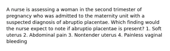 A nurse is assessing a woman in the second trimester of pregnancy who was admitted to the maternity unit with a suspected diagnosis of abruptio placentae. Which finding would the nurse expect to note if abruptio placentae is present? 1. Soft uterus 2. Abdominal pain 3. Nontender uterus 4. Painless vaginal bleeding