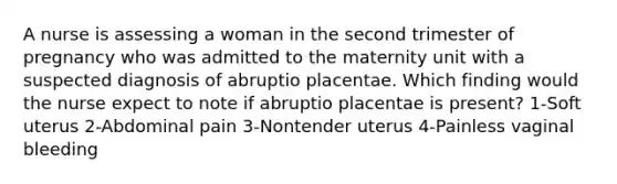 A nurse is assessing a woman in the second trimester of pregnancy who was admitted to the maternity unit with a suspected diagnosis of abruptio placentae. Which finding would the nurse expect to note if abruptio placentae is present? 1-Soft uterus 2-Abdominal pain 3-Nontender uterus 4-Painless vaginal bleeding