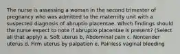 The nurse is assessing a woman in the second trimester of pregnancy who was admitted to the maternity unit with a suspected diagnosis of abruptio placentae. Which findings should the nurse expect to note if abruptio placentae is present? (Select all that apply) a. Soft uterus b. Abdominal pain c. Nontender uterus d. Firm uterus by palpation e. Painless vaginal bleeding