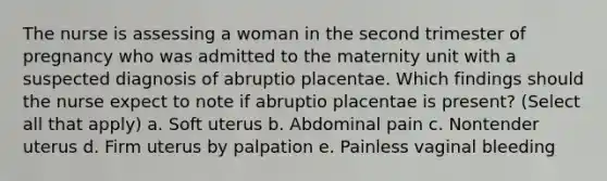 The nurse is assessing a woman in the second trimester of pregnancy who was admitted to the maternity unit with a suspected diagnosis of abruptio placentae. Which findings should the nurse expect to note if abruptio placentae is present? (Select all that apply) a. Soft uterus b. Abdominal pain c. Nontender uterus d. Firm uterus by palpation e. Painless vaginal bleeding