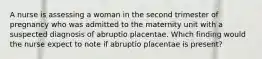 A nurse is assessing a woman in the second trimester of pregnancy who was admitted to the maternity unit with a suspected diagnosis of abruptio placentae. Which finding would the nurse expect to note if abruptio placentae is present?