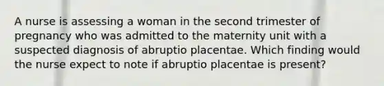 A nurse is assessing a woman in the second trimester of pregnancy who was admitted to the maternity unit with a suspected diagnosis of abruptio placentae. Which finding would the nurse expect to note if abruptio placentae is present?