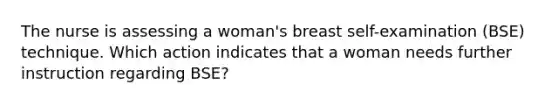 The nurse is assessing a woman's breast self-examination (BSE) technique. Which action indicates that a woman needs further instruction regarding BSE?