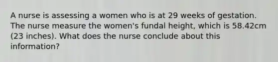 A nurse is assessing a women who is at 29 weeks of gestation. The nurse measure the women's fundal height, which is 58.42cm (23 inches). What does the nurse conclude about this information?