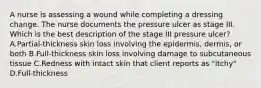 A nurse is assessing a wound while completing a dressing change. The nurse documents the pressure ulcer as stage III. Which is the best description of the stage III pressure ulcer? A.Partial-thickness skin loss involving the epidermis, dermis, or both B.Full-thickness skin loss involving damage to subcutaneous tissue C.Redness with intact skin that client reports as "itchy" D.Full-thickness