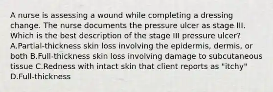 A nurse is assessing a wound while completing a dressing change. The nurse documents the pressure ulcer as stage III. Which is the best description of the stage III pressure ulcer? A.Partial-thickness skin loss involving the epidermis, dermis, or both B.Full-thickness skin loss involving damage to subcutaneous tissue C.Redness with intact skin that client reports as "itchy" D.Full-thickness