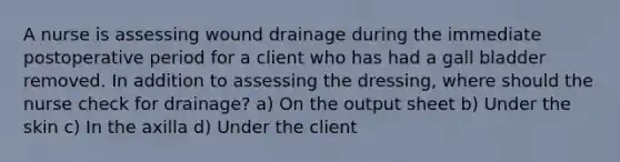 A nurse is assessing wound drainage during the immediate postoperative period for a client who has had a gall bladder removed. In addition to assessing the dressing, where should the nurse check for drainage? a) On the output sheet b) Under the skin c) In the axilla d) Under the client