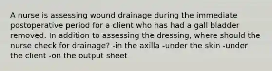 A nurse is assessing wound drainage during the immediate postoperative period for a client who has had a gall bladder removed. In addition to assessing the dressing, where should the nurse check for drainage? -in the axilla -under the skin -under the client -on the output sheet