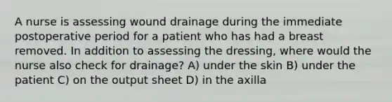 A nurse is assessing wound drainage during the immediate postoperative period for a patient who has had a breast removed. In addition to assessing the dressing, where would the nurse also check for drainage? A) under the skin B) under the patient C) on the output sheet D) in the axilla