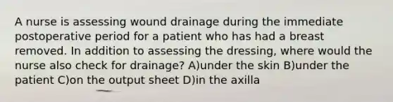 A nurse is assessing wound drainage during the immediate postoperative period for a patient who has had a breast removed. In addition to assessing the dressing, where would the nurse also check for drainage? A)under the skin B)under the patient C)on the output sheet D)in the axilla