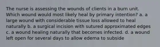 The nurse is assessing the wounds of clients in a burn unit. Which wound would most likely heal by primary intention? a. a large wound with considerable tissue loss allowed to heal naturally b. a surgical incision with sutured approximated edges c. a wound healing naturally that becomes infected. d. a wound left open for several days to allow edema to subside