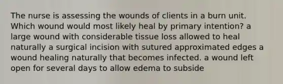 The nurse is assessing the wounds of clients in a burn unit. Which wound would most likely heal by primary intention? a large wound with considerable tissue loss allowed to heal naturally a surgical incision with sutured approximated edges a wound healing naturally that becomes infected. a wound left open for several days to allow edema to subside