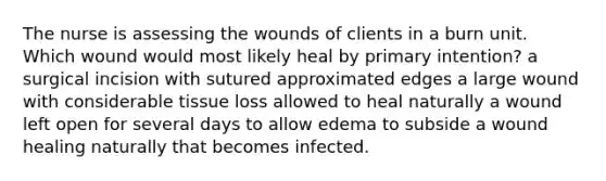 The nurse is assessing the wounds of clients in a burn unit. Which wound would most likely heal by primary intention? a surgical incision with sutured approximated edges a large wound with considerable tissue loss allowed to heal naturally a wound left open for several days to allow edema to subside a wound healing naturally that becomes infected.