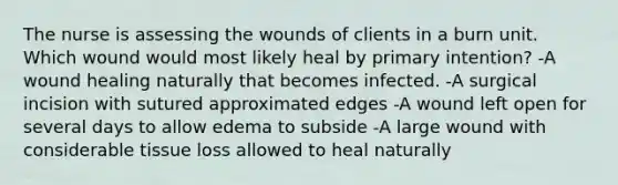 The nurse is assessing the wounds of clients in a burn unit. Which wound would most likely heal by primary intention? -A wound healing naturally that becomes infected. -A surgical incision with sutured approximated edges -A wound left open for several days to allow edema to subside -A large wound with considerable tissue loss allowed to heal naturally