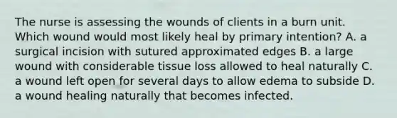 The nurse is assessing the wounds of clients in a burn unit. Which wound would most likely heal by primary intention? A. a surgical incision with sutured approximated edges B. a large wound with considerable tissue loss allowed to heal naturally C. a wound left open for several days to allow edema to subside D. a wound healing naturally that becomes infected.