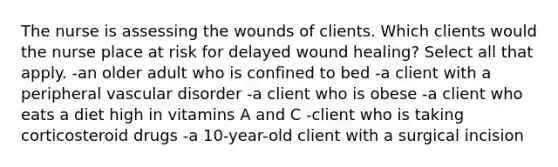 The nurse is assessing the wounds of clients. Which clients would the nurse place at risk for delayed wound healing? Select all that apply. -an older adult who is confined to bed -a client with a peripheral vascular disorder -a client who is obese -a client who eats a diet high in vitamins A and C -client who is taking corticosteroid drugs -a 10-year-old client with a surgical incision