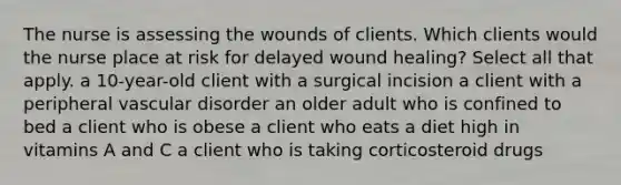 The nurse is assessing the wounds of clients. Which clients would the nurse place at risk for delayed wound healing? Select all that apply. a 10-year-old client with a surgical incision a client with a peripheral vascular disorder an older adult who is confined to bed a client who is obese a client who eats a diet high in vitamins A and C a client who is taking corticosteroid drugs