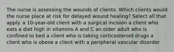 The nurse is assessing the wounds of clients. Which clients would the nurse place at risk for delayed wound healing? Select all that apply. a 10-year-old client with a surgical incision a client who eats a diet high in vitamins A and C an older adult who is confined to bed a client who is taking corticosteroid drugs a client who is obese a client with a peripheral vascular disorder