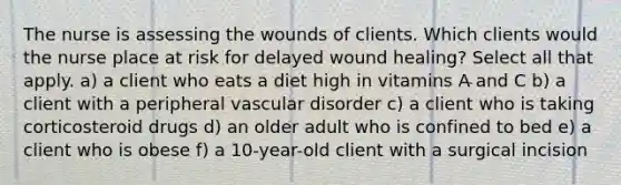 The nurse is assessing the wounds of clients. Which clients would the nurse place at risk for delayed wound healing? Select all that apply. a) a client who eats a diet high in vitamins A and C b) a client with a peripheral vascular disorder c) a client who is taking corticosteroid drugs d) an older adult who is confined to bed e) a client who is obese f) a 10-year-old client with a surgical incision