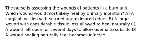 The nurse is assessing the wounds of patients in a burn unit. Which wound would most likely heal by primary intention? A) A surgical incision with sutured approximated edges B) A large wound with considerable tissue loss allowed to heal naturally C) A wound left open for several days to allow edema to subside D) A wound healing naturally that becomes infected