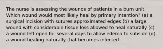 The nurse is assessing the wounds of patients in a burn unit. Which wound would most likely heal by primary intention? (a) a surgical incision with sutures approximated edges (b) a large wound with considerable tissue loss allowed to heal naturally (c) a wound left open for several days to allow edema to subside (d) a wound healing naturally that becomes infected