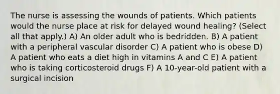 The nurse is assessing the wounds of patients. Which patients would the nurse place at risk for delayed wound healing? (Select all that apply.) A) An older adult who is bedridden. B) A patient with a peripheral vascular disorder C) A patient who is obese D) A patient who eats a diet high in vitamins A and C E) A patient who is taking corticosteroid drugs F) A 10-year-old patient with a surgical incision