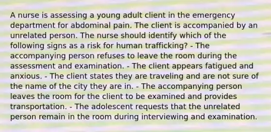 A nurse is assessing a young adult client in the emergency department for abdominal pain. The client is accompanied by an unrelated person. The nurse should identify which of the following signs as a risk for human trafficking? - The accompanying person refuses to leave the room during the assessment and examination. - The client appears fatigued and anxious. - The client states they are traveling and are not sure of the name of the city they are in. - The accompanying person leaves the room for the client to be examined and provides transportation. - The adolescent requests that the unrelated person remain in the room during interviewing and examination.