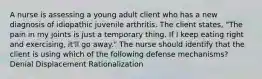 A nurse is assessing a young adult client who has a new diagnosis of idiopathic juvenile arthritis. The client states, "The pain in my joints is just a temporary thing. If I keep eating right and exercising, it'll go away." The nurse should identify that the client is using which of the following defense mechanisms? Denial Displacement Rationalization