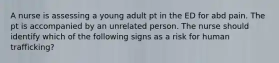 A nurse is assessing a young adult pt in the ED for abd pain. The pt is accompanied by an unrelated person. The nurse should identify which of the following signs as a risk for human trafficking?