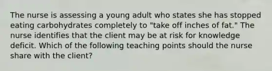 The nurse is assessing a young adult who states she has stopped eating carbohydrates completely to "take off inches of fat." The nurse identifies that the client may be at risk for knowledge deficit. Which of the following teaching points should the nurse share with the client?