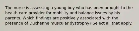 The nurse is assessing a young boy who has been brought to the health care provider for mobility and balance issues by his parents. Which findings are positively associated with the presence of Duchenne muscular dystrophy? Select all that apply.