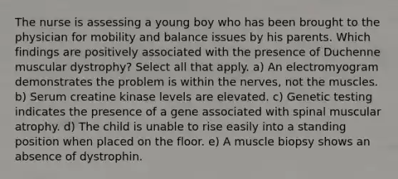 The nurse is assessing a young boy who has been brought to the physician for mobility and balance issues by his parents. Which findings are positively associated with the presence of Duchenne muscular dystrophy? Select all that apply. a) An electromyogram demonstrates the problem is within the nerves, not the muscles. b) Serum creatine kinase levels are elevated. c) Genetic testing indicates the presence of a gene associated with spinal muscular atrophy. d) The child is unable to rise easily into a standing position when placed on the floor. e) A muscle biopsy shows an absence of dystrophin.