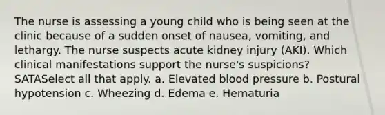 The nurse is assessing a young child who is being seen at the clinic because of a sudden onset of nausea, vomiting, and lethargy. The nurse suspects acute kidney injury (AKI). Which clinical manifestations support the nurse's suspicions? SATASelect all that apply. a. Elevated blood pressure b. Postural hypotension c. Wheezing d. Edema e. Hematuria