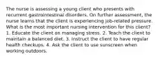 The nurse is assessing a young client who presents with recurrent gastrointestinal disorders. On further assessment, the nurse learns that the client is experiencing job-related pressure. What is the most important nursing intervention for this client? 1. Educate the client on managing stress. 2. Teach the client to maintain a balanced diet. 3. Instruct the client to have regular health checkups. 4. Ask the client to use sunscreen when working outdoors.