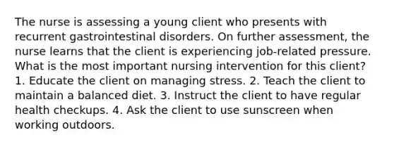 The nurse is assessing a young client who presents with recurrent gastrointestinal disorders. On further assessment, the nurse learns that the client is experiencing job-related pressure. What is the most important nursing intervention for this client? 1. Educate the client on managing stress. 2. Teach the client to maintain a balanced diet. 3. Instruct the client to have regular health checkups. 4. Ask the client to use sunscreen when working outdoors.