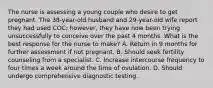 The nurse is assessing a young couple who desire to get pregnant. The 38-year-old husband and 29-year-old wife report they had used COC; however, they have now been trying unsuccessfully to conceive over the past 4 months. What is the best response for the nurse to make? A. Return in 9 months for further assessment if not pregnant. B. Should seek fertility counseling from a specialist. C. Increase intercourse frequency to four times a week around the time of ovulation. D. Should undergo comprehensive diagnostic testing.