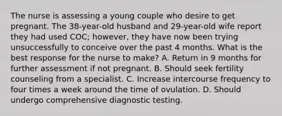 The nurse is assessing a young couple who desire to get pregnant. The 38-year-old husband and 29-year-old wife report they had used COC; however, they have now been trying unsuccessfully to conceive over the past 4 months. What is the best response for the nurse to make? A. Return in 9 months for further assessment if not pregnant. B. Should seek fertility counseling from a specialist. C. Increase intercourse frequency to four times a week around the time of ovulation. D. Should undergo comprehensive diagnostic testing.