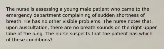 The nurse is assessing a young male patient who came to the emergency department complaining of sudden shortness of breath. He has no other visible problems. The nurse notes that, upon auscultation, there are no breath sounds on the right upper lobe of the lung. The nurse suspects that the patient has which of these conditions?