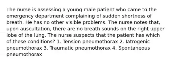 The nurse is assessing a young male patient who came to the emergency department complaining of sudden shortness of breath. He has no other visible problems. The nurse notes that, upon auscultation, there are no breath sounds on the right upper lobe of the lung. The nurse suspects that the patient has which of these conditions? 1. Tension pneumothorax 2. Iatrogenic pneumothorax 3. Traumatic pneumothorax 4. Spontaneous pneumothorax