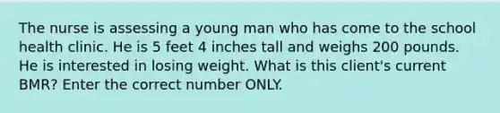 The nurse is assessing a young man who has come to the school health clinic. He is 5 feet 4 inches tall and weighs 200 pounds. He is interested in losing weight. What is this client's current BMR? Enter the correct number ONLY.