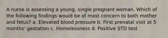 A nurse is assessing a young, single pregnant woman. Which of the following findings would be of most concern to both mother and fetus? a. Elevated blood pressure b. First prenatal visit at 5 months' gestation c. Homelessness d. Positive STD test