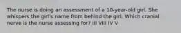 The nurse is doing an assessment of a 10-year-old girl. She whispers the girl's name from behind the girl. Which cranial nerve is the nurse assessing for? III VIII IV V