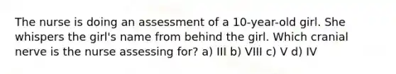 The nurse is doing an assessment of a 10-year-old girl. She whispers the girl's name from behind the girl. Which cranial nerve is the nurse assessing for? a) III b) VIII c) V d) IV