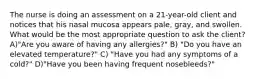 The nurse is doing an assessment on a 21-year-old client and notices that his nasal mucosa appears pale, gray, and swollen. What would be the most appropriate question to ask the client? A)"Are you aware of having any allergies?" B) "Do you have an elevated temperature?" C) "Have you had any symptoms of a cold?" D)"Have you been having frequent nosebleeds?"