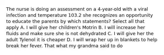 The nurse is doing an assessment on a 4-year-old with a viral infection and temperature 103.2 she recognizes an opportunity to educate the parents by which statements? Select all that apply A. I will give her children's Motrin B. I will increase her fluids and make sure she is not dehydrated C. I will give her the adult Tylenol it is cheaper D. I will wrap her up in blankets to help break her fever. That what my grandma said to do