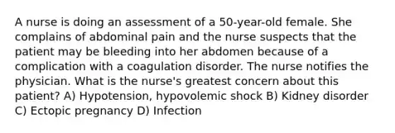 A nurse is doing an assessment of a 50-year-old female. She complains of abdominal pain and the nurse suspects that the patient may be bleeding into her abdomen because of a complication with a coagulation disorder. The nurse notifies the physician. What is the nurse's greatest concern about this patient? A) Hypotension, hypovolemic shock B) Kidney disorder C) Ectopic pregnancy D) Infection