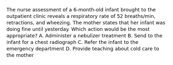 The nurse assessment of a 6-month-old infant brought to the outpatient clinic reveals a respiratory rate of 52 breaths/min, retractions, and wheezing. The mother states that her infant was doing fine until yesterday. Which action would be the most appropriate? A. Administer a nebulizer treatment B. Send to the infant for a chest radiograph C. Refer the infant to the emergency department D. Provide teaching about cold care to the mother